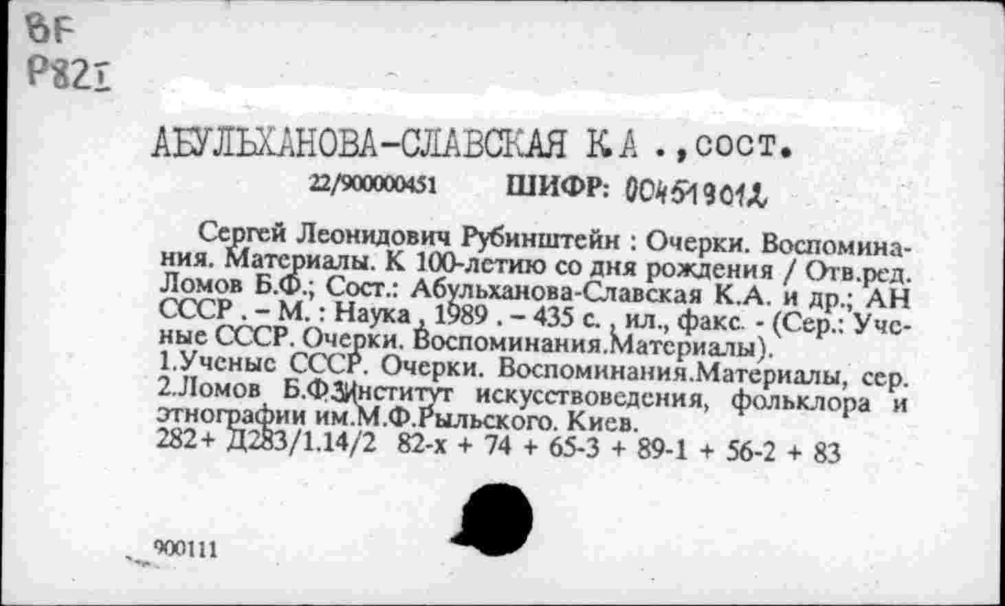 ﻿Р«21
АШШНОВА-СЛАВСКАЯ КА .,сост.
22/900000451 ШИФР: 0О45И9О1Л
Сергей Леонидович Рубинштейн : Очерки. Воспоминания. материалы. К 100-летию со дня рождения / Отв.ред. Ломов Б.Ф.; Сост.: Абульханова-Славская К.А. и др.; АН СССР . - М.: Наука ,1989 . - 435 с., ил., факс. - (Сер.: Ученые СССР. Очерки. Воспоминания.материалы).
1.	Ученые СССР. Очерки. Воспоминания.Материалы, сер.
2.	Ломов Б.фЗИнститут искусствоведения, фольклора и этнографии им.М.Ф.Рыльского. Киев.
282+ ДЖ/1.14/2 82-х + 74 + 65-3 + 89-1 + 56-2 + 83
, чоош